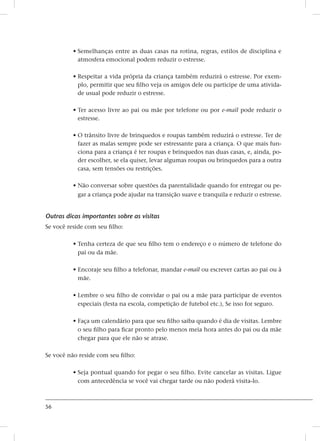 56
• Semelhanças entre as duas casas na rotina, regras, estilos de disciplina e
atmosfera emocional podem reduzir o estresse.
• Respeitar a vida própria da criança também reduzirá o estresse. Por exem-
plo, permitir que seu filho veja os amigos dele ou participe de uma ativida-
de usual pode reduzir o estresse.
• Ter acesso livre ao pai ou mãe por telefone ou por e-mail pode reduzir o
estresse.
• O trânsito livre de brinquedos e roupas também reduzirá o estresse. Ter de
fazer as malas sempre pode ser estressante para a criança. O que mais fun-
ciona para a criança é ter roupas e brinquedos nas duas casas, e, ainda, po-
der escolher, se ela quiser, levar algumas roupas ou brinquedos para a outra
casa, sem tensões ou restrições.
• Não conversar sobre questões da parentalidade quando for entregar ou pe-
gar a criança pode ajudar na transição suave e tranquila e reduzir o estresse.
Outras dicas importantes sobre as visitas
Se você reside com seu filho:
• Tenha certeza de que seu filho tem o endereço e o número de telefone do
pai ou da mãe.
• Encoraje seu filho a telefonar, mandar e-mail ou escrever cartas ao pai ou à
mãe.
• Lembre o seu filho de convidar o pai ou a mãe para participar de eventos
especiais (festa na escola, competição de futebol etc.), Se isso for seguro.
• Faça um calendário para que seu filho saiba quando é dia de visitas. Lembre
o seu filho para ficar pronto pelo menos meia hora antes do pai ou da mãe
chegar para que ele não se atrase.
Se você não reside com seu filho:
• Seja pontual quando for pegar o seu filho. Evite cancelar as visitas. Ligue
com antecedência se você vai chegar tarde ou não poderá visita-lo.
 