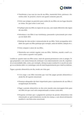 57
• Transforme a sua casa na casa de seu filho, mantendo fotos, pinturas e de-
senhos dele. Se possível, reserve um quarto somente para ele.
• Evite usar amigos ou parentes para cuidar de seu filho em seu lugar durante
as visitas. Ele quer estar é com você.
• Explique para seu filho as regras de sua casa, caso sejam diferentes das regras
da casa dele.
• Introduza o seu filho à sua vizinhança, passeando e procurando por crian-
ças da idade dele.
• Participe da vida escolar e extracurricular de seu filho. Tente acompanhar ativi-
dades das quais seu filho participa (por exemplo, aulas de futebol, natação etc.).
• Evite comprar o amor de seu filho.
• Mantenha um contato regular com seu filho. Telefone, mande e-mail e es-
creva cartas o quanto você puder.
Lembre-se: quanto mais seu filho cresce, mais ele quererá permanecer com os amigos. Fi-
que preparado e crie outras formas de continuar o seu relacionamento com ele, respeitan-
do as necessidades dele, como, por exemplo, ofereça-se para conduzi-lo à casa de um ami-
go ou ao destino dele e se comunique com ele mais frequentemente por e-mail ou telefone.
Pague a pensão alimentícia em dia, tendo em vista que:
• A lei exige e seu filho necessita que você lhe pague pensão alimentícia e
ainda lhe dê suporte emocional.
• Finanças adequadas são fator importante para o ajustamento de seu filho à
reorganização da família.
• Pagar a pensão alimentícia no dia certo manda uma mensagem forte para
seu filho de que você está compromissado a tomar conta dele.
• Pesquisas revelam que o pagamento pontual da pensão alimentícia está
relacionado ao aproveitamento escolar da criança, a um desenvolvimento
saudável e um bem-estar emocional;
 