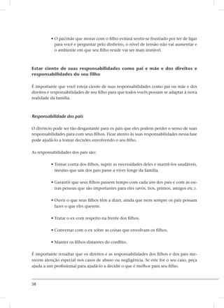 58
• O pai/mãe que morar com o filho evitará sentir-se frustrado por ter de ligar
para você e perguntar pelo dinheiro, o nível de tensão não vai aumentar e
o ambiente em que seu filho reside vai ser mais instável.
Estar ciente de suas responsabilidades como pai e mãe e dos direitos e
responsabilidades do seu filho
É importante que você esteja ciente de suas responsabilidades como pai ou mãe e dos
direitos e responsabilidades de seu filho para que todos vocês possam se adaptar à nova
realidade da família.
Responsabilidade dos pais
O divórcio pode ser tão desgastante para os pais que eles podem perder o senso de suas
responsabilidades para com seus filhos. Ficar atento às suas responsabilidades nessa fase
pode ajudá-lo a tomar decisões envolvendo o seu filho.
As responsabilidades dos pais são:
• Tomar conta dos filhos, suprir as necessidades deles e mantê-los saudáveis,
mesmo que um dos pais passe a viver longe da família.
• Garantir que seus filhos passem tempo com cada um dos pais e com as ou-
tras pessoas que são importantes para eles (avós, tios, primos, amigos etc.).
• Ouvir o que seus filhos têm a dizer, ainda que nem sempre os pais possam
fazer o que eles querem.
• Tratar o ex com respeito na frente dos filhos.
• Conversar com o ex sobre as coisas que envolvam os filhos.
• Manter os filhos distantes do conflito.
É importante ressaltar que os direitos e as responsabilidades dos filhos e dos pais me-
recem atenção especial nos casos de abuso ou negligência. Se este for o seu caso, peça
ajuda a um profissional para ajudá-lo a decidir o que é melhor para seu filho.
 