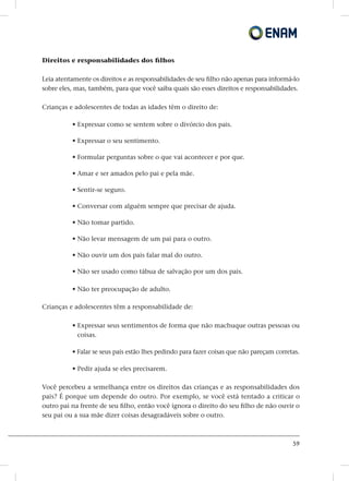 59
Direitos e responsabilidades dos filhos
Leia atentamente os direitos e as responsabilidades de seu filho não apenas para informá-lo
sobre eles, mas, também, para que você saiba quais são esses direitos e responsabilidades.
Crianças e adolescentes de todas as idades têm o direito de:
• Expressar como se sentem sobre o divórcio dos pais.
• Expressar o seu sentimento.
• Formular perguntas sobre o que vai acontecer e por que.
• Amar e ser amados pelo pai e pela mãe.
• Sentir-se seguro.
• Conversar com alguém sempre que precisar de ajuda.
• Não tomar partido.
• Não levar mensagem de um pai para o outro.
• Não ouvir um dos pais falar mal do outro.
• Não ser usado como tábua de salvação por um dos pais.
• Não ter preocupação de adulto.
Crianças e adolescentes têm a responsabilidade de:
• Expressar seus sentimentos de forma que não machuque outras pessoas ou
coisas.
• Falar se seus pais estão lhes pedindo para fazer coisas que não pareçam corretas.
• Pedir ajuda se eles precisarem.
Você percebeu a semelhança entre os direitos das crianças e as responsabilidades dos
pais? É porque um depende do outro. Por exemplo, se você está tentado a criticar o
outro pai na frente de seu filho, então você ignora o direito do seu filho de não ouvir o
seu pai ou a sua mãe dizer coisas desagradáveis sobre o outro.
 