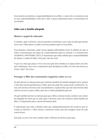 60
Estar atento aos direitos e responsabilidades de seu filho, e como eles se conectam com
as suas responsabilidades como pai e mãe, é passo importante para a reconstrução de
sua família.
Lidar com a família alargada
Manter o papel de educador
É comum, após o divórcio, até por questões econômicas, que o pai ou mãe que perma-
nece com o filho passe a residir com seus próprios pais na casa deles.
Essa situação, entretanto, pode causar algumas dificuldades entre os adultos no que se
refere à transmissção de regras de comportamento para as crianças e os adolescentes
(ALMEIDA e MONTEIRO, 2012). É importante que todos saibam que a responsabilidade
de educar e cuidar do filho é dos pais, não dos avós.
O pai ou a mãe que passa a viver com seus pais deve obedecer as regras destes em rela-
ção à habitação, mas é ele o responsável pela disciplina do filho. Os avós não devem se
tornar “pais” dos netos.
Proteger o filho dos comentários negativos sobre o/a ex
Os pais devem se esforçar para que nenhum membro da família alargada (avós, primos
e tios) fale mal do pai/mãe para o filho, pois isso pode lhe causar muito sofrimento. As-
sim, eles devem conversar com seus familiares e explicar-lhes que eles não deverão falar
mal de seu/sua ex para o filho, pois isto é muito prejudicial para ele.
Os pais também devem se esforçar para que o filho continue tendo contato com a famí-
lia alargada do outro pai ou mãe após o divórcio, pois ela continua sendo família do
filho e é importante para o desenvolvimento dele.
É importante que toda a família saiba que independentemente dos motivos que le-
varam ao divórcio, o filho merece continuar tendo uma boa imagem tanto da mãe
como do pai.
Encoraje os avós a ler esta Cartilha sobre a Oficina de divórcio para pais.
 
