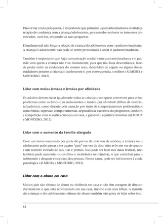 62
Para evitar a luta pelo poder, é importante que primeiro o padrasto/madrasta estabeleça
relação de confiança com a criança/adolescente, procurando conhecer os interesses dos
enteados, ouvi-los, responder as suas perguntas.
É fundamental não forçar a relação da criança/do adolescente com o padrasto/madrasta.
A criança/o adolescente não pode se sentir pressionado a amar o padrasto/madrasta.
Também é importante que haja comunicação cordial entre padrasto/madrasta e o pai/
mãe com quem a criança não vive diariamente, para que não haja desconfiança, lutas
de poder entre os cuidadores do mesmo sexo, descrédito de algum ou alguns desses
cuidadores perante a criança/o adolescente e, por consequencia, conflitos (ALMEIDA e
MONTEIRO, 2012).
Lidar com meios-irmãos e irmãos por afinidade
Os adultos devem tratar igualmente todas as crianças com quem convivem para evitar
problemas entre os filhos e os meio-irmãos e irmãos por afinidade (filhos da madras-
ta/padrasto), como disputa pela atenção por meio de comportamentos problemáticos
como birras, regressão comportamental, dependência excessiva do progenitor, conflitos
e competição com as outras crianças em casa, e garantir o equilíbrio familiar (ALMEIDA
e MONTEIRO, 2012).
Lidar com o aumento da família alargada
Com um novo casamento por parte do pai ou da mãe (ou de ambos), a criança ou o
adolescente pode passar a ter quatro “pais” em vez de dois, oito avós em vez de quatro
e um número elevado de tios, tias e primos. Isso pode ser bom nas datas festivas, mas
também pode aumentar os conflitos e rivalidades nas famílias, o que contribui para o
sofrimento e desgaste emocional das pessoas. Nesses casos, pode ser útil recorrer à ajuda
psicológica (ALMEIDA e MONTEIRO, 2012).
Lidar com o abuso em casa
Muitos pais são vítimas de abuso ou violência em casa e não têm coragem de discutir
abertamente o que está acontecendo em sua casa, mesmo com seus filhos. A maioria
das crianças e dos adolescentes vítimas de abuso também não gosta de falar sobre isso.
 