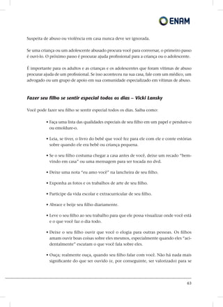 63
Suspeita de abuso ou violência em casa nunca deve ser ignorada.
Se uma criança ou um adolescente abusado procura você para conversar, o primeiro passo
é ouvi-lo. O próximo passo é procurar ajuda profissional para a criança ou o adolescente.
É importante para os adultos e as crianças e os adolescentes que foram vítimas de abuso
procurar ajuda de um profissional. Se isso aconteceu na sua casa, fale com um médico, um
advogado ou um grupo de apoio em sua comunidade especializado em vítimas de abuso.
Fazer seu filho se sentir especial todos os dias – Vicki Lansky
Você pode fazer seu filho se sentir especial todos os dias. Saiba como:
• Faça uma lista das qualidades especiais de seu filho em um papel e pendure-o
ou emoldure-o.
• Leia, se tiver, o livro do bebê que você fez para ele com ele e conte estórias
sobre quando ele era bebê ou criança pequena.
• Se o seu filho costuma chegar a casa antes de você, deixe um recado “bem-
vindo em casa” ou uma mensagem para ser tocada no dvd.
• Deixe uma nota “eu amo você” na lancheira de seu filho.
• Exponha as fotos e os trabalhos de arte de seu filho.
• Participe da vida escolar e extracurricular de seu filho.
• Abrace e beije seu filho diariamente.
• Leve o seu filho ao seu trabalho para que ele possa visualizar onde você está
e o que você faz o dia todo.
• Deixe o seu filho ouvir que você o elogia para outras pessoas. Os filhos
amam ouvir boas coisas sobre eles mesmos, especialmente quando eles “aci-
dentalmente” escutam o que você fala sobre eles.
• Ouça; realmente ouça, quando seu filho falar com você. Não há nada mais
significante do que ser ouvido (e, por conseguinte, ser valorizado) para se
 