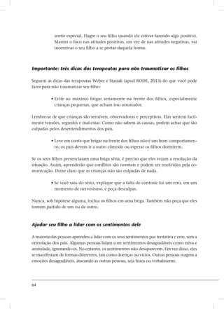 64
sentir especial. Flagre o seu filho quando ele estiver fazendo algo positivo.
Manter o foco nas atitudes positivas, em vez de nas atitudes negativas, vai
incentivar o seu filho a se portar daquela forma.
Importante: três dicas dos terapeutas para não traumatizar os filhos
Seguem as dicas das terapeutas Weber e Stasiak (apud RODE, 2013) do que você pode
fazer para não traumatizar seu filho:
• Evite ao máximo brigar seriamente na frente dos filhos, especialmente
crianças pequenas, que acham isso assustador.
Lembre-se de que crianças são sensíveis, observadoras e perceptivas. Elas sentem facil-
mente tensões, segredos e mal-estar. Como não sabem as causas, podem achar que são
culpadas pelos desentendimentos dos pais.
• Leve em conta que brigar na frente dos filhos não é um bom comportamen-
to; os pais devem ir a outro cômodo ou esperar os filhos dormirem.
Se os seus filhos presenciaram uma briga séria, é preciso que eles vejam a resolução da
situação. Assim, aprenderão que conflitos são normais e podem ser resolvidos pela co-
municação. Deixe claro que as crianças não são culpadas de nada.
• Se você saiu do sério, explique que a falta de controle foi um erro, em um
momento de nervosismo, e peça desculpas.
Nunca, sob hipótese alguma, inclua os filhos em uma briga. Também não peça que eles
tomem partido de um ou de outro.
Ajudar seu filho a lidar com os sentimentos dele
A maioria das pessoas aprendeu a lidar com os seus sentimentos por tentativa e erro, sem a
orientação dos pais. Algumas pessoas lidam com sentimentos desagradáveis ​​como raiva e
ansiedade, ignorando-os. No entanto, os sentimentos não desaparecem. Em vez disso, eles
se manifestam de formas diferentes, tais como doenças ou vícios. Outras pessoas reagem a
emoções desagradáveis​​, atacando as outras pessoas, seja fisica ou verbalmente.
 