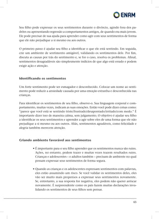 65
Seu filho pode expressar os seus sentimentos durante o divórcio, agindo fora dos pa-
drões ou apresentando regressão a comportamentos antigos, de quando era mais jovem.
Ele pode precisar de sua ajuda para aprender como agir com seus sentimentos de forma
que ele não prejudique a si mesmo ou aos outros.
O primeiro passo é ajudar seu filho a identificar o que ele está sentindo. Em seguida,
crie um ambiente de sentimento amigável, validando os sentimentos dele. Por fim,
discuta as causas por trás do sentimento e, se for o caso, resolva os problemas. Afinal,
sentimentos desagradáveis ​​são simplesmente indícios de que algo está errado e podem
exigir ação e atenção.
Identificando os sentimentos
Um forte sentimento pode ser esmagador e desconhecido. Colocar um nome ao senti-
mento pode reduzir a ansiedade causada por uma emoção estranha e desconhecida nas
crianças.
Para identificar os sentimentos de seu filho, observe-o. Sua linguagem corporal e com-
portamento, muitas vezes, indicam as suas emoções. Então você pode dizer coisas como:
“parece que você está se sentindo triste/frustrado/desapontado/irritado/com medo.” É
importante dizer isso de maneira calma, sem julgamento. O objetivo é ajudar seu filho
a identificar os seus sentimentos e aprender a agir sobre eles de uma forma que ele não
prejudique a si mesmo ou aos outros. Aliás, sentimentos agradáveis​​, como felicidade e
alegria também merecem atenção.
Criando ambiente favorável aos sentimentos
• É importante para o seu filho aprender que os sentimentos nunca são ruins.
Ações, no entanto, podem trazer e muitas vezes trazem resultados ruins.
Crianças e adolescentes – e adultos também – precisam de ambiente no qual
possam expressar seus sentimentos de forma segura.
• Quando as crianças e os adolescentes expressam sentimentos com palavras,
eles estão assumindo um risco. Se você validar os sentimentos deles, eles
vão ser muito mais propensos a expressar seus sentimentos novamente.
Se, entretanto, a sua resposta for negativa, eles podem não querer arriscar
novamente. É surpreendente como os pais fazem muitas declarações inva-
lidando os sentimentos de seus filhos sem pensar.
 