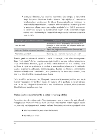 66
• Assim, se o filho fala, “eu acho que o divórcio é uma droga”, os pais podem
reagir de formas diferentes. Se eles disserem “não seja louco”, eles estarão
invalidando os sentimentos do filho e desencorajando-o a continuar ex-
pressando seus sentimentos. Mas se os pais disserem “eu entendo que você
se sente triste e bravo com essas mudanças. O divórcio é difícil, mas sempre
se lembre que o papai e a mamãe amam você”, o filho se sentirá compre-
endido e terá mais coragem de continuar expressando os seus sentimentos
para os pais.
Declarações que invalidam os sentimentos Declarações que validam os sentimentos
“Não seja louco.”
“Eu entendo que você se sente triste e bravo com essas
mudanças. O divórcio é difícil, mas sempre se lembre que
o papai e a mamãe amam você.”
“Anime-se. Não é tão ruim assim. Supere isso.”
“Parece que você está se sentindo triste. Às vezes, falar
sobre isso ajuda”.
“Você está exagerando.” “Parece que isso é realmente importante para você”.
Às vezes, pode ser muito difícil manter a calma. Por exemplo, o seu filho um dia poderia
dizer: “eu te odeio!”. Pense, entretanto, no lado positivo, que esse pode ser um momen-
to de aprendizado. Primeiro, ajude seu filho a identificar que ele está sentindo raiva.
Verifique se este é um sentimento normal de se ter quando os pais estão se divorciando.
Quando as coisas se acalmarem, não se esqueça de dizer ao seu filho que você se sentiu
ferido quando ele disse “eu te odeio”, não pelo fato de ele ter ficado com raiva, mas,
sim, pelo fato dele tê-la expressado dessa forma.
Deixe seu filho ser honesto. Seu filho pode estar relutante em compartilhar seus senti-
mentos verdadeiros por medo de magoá-lo. Deixe-o saber que tudo o que ele diz está
bem. Se ele não é capaz de compartilhar seus sentimentos honestos, ele vai ter mais
dificuldade em trabalhar com eles.
Mudança de comportamento e ações fora dos padrões
Os sentimentos não estão errados. No entanto, como uma pessoa escolhe agir sobre eles
pode produzir resultados bons ou maus. Crianças e adolescentes podem regredir a com-
portamentos anteriores ou agir fora dos padrões. Estes comportamentos podem incluir:
• impossibilidade de pensar em outra coisa;
• distúrbios de sono;
 