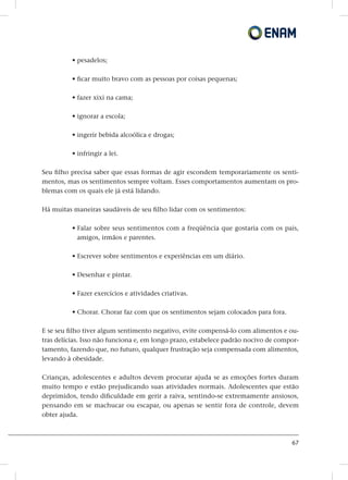 67
• pesadelos;
• ficar muito bravo com as pessoas por coisas pequenas;
• fazer xixi na cama;
• ignorar a escola;
• ingerir bebida alcoólica e drogas;
• infringir a lei.
Seu filho precisa saber que essas formas de agir escondem temporariamente os senti-
mentos, mas os sentimentos sempre voltam. Esses comportamentos aumentam os pro-
blemas com os quais ele já está lidando.
Há muitas maneiras saudáveis ​​de seu filho lidar com os sentimentos:
• Falar sobre seus sentimentos com a freqüência que gostaria com os pais,
amigos, irmãos e parentes.
• Escrever sobre sentimentos e experiências em um diário.
• Desenhar e pintar.
• Fazer exercícios e atividades criativas.
• Chorar. Chorar faz com que os sentimentos sejam colocados para fora.
E se seu filho tiver algum sentimento negativo, evite compensá-lo com alimentos e ou-
tras delícias. Isso não funciona e, em longo prazo, estabelece padrão nocivo de compor-
tamento, fazendo que, no futuro, qualquer frustração seja compensada com alimentos,
levando à obesidade.
Crianças, adolescentes e adultos devem procurar ajuda se as emoções fortes duram
muito tempo e estão prejudicando suas atividades normais. Adolescentes que estão
deprimidos, tendo dificuldade em gerir a raiva, sentindo-se extremamente ansiosos,
pensando em se machucar ou escapar, ou apenas se sentir fora de controle, devem
obter ajuda.
 