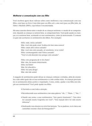 68
Melhorar a comunicação com seu filho
Você receberá agora dicas valiosas sobre como melhorar a sua comunicação com seu
filho, com base no livro Como falar para seu filho uvir e omo ouvir para seu filho falar, de
Faber e Mazlish (2003), cuja leitura é recomendada.
Há uma conexão direta entre o modo de as crianças sentirem e o modo de se comporta-
rem. Quando as crianças se sentem bem, se comportam bem. Você pode ajudar as crian-
ças a se sentirem bem, aceitando os seus sentimentos, como já mencionado. É comum
os pais não aceitarem os sentimentos dos filhos. Por exemplo:
Filho: mãe, estou cansado!
Mãe: você não pode estar! Acabou de tirar uma soneca!
Filho: (mais alto) estou cansado!
Mãe: você não está cansado, só sonolento, vá se vestir!
Filho: (resmungando) não! Estou cansado!
“Você só está dizendo isso porque está cansado”.
Filho: este programa de tv foi chato!
Mãe: não, foi muito interessante.
Filho: foi bobo!
Mãe: foi educativo.
Filho: foi uma droga!
Mãe: não fale assim!
A negação de sentimentos pode deixar as crianças confusas e irritadas, além de ensiná-
las a não saber quais são os seus sentimentos e a não confiar neles. As crianças precisam
ter os sentimentos delas aceitos e respeitados. Como, então, ajudar o seu filho em rela-
ção aos sentimentos? Você pode ajudar seu filho:
• Ouvindo-o com toda a atenção.
• Reconhecendo seus sentimentos com uma palavra: “oh...”, “Hum...”, “Sei...”.
• Dando um nome a seus sentimentos: “Isto parece frustrante”; “Isso deve
ter causado muita vergonha em você”; “Esta injeção deve ter sido muito
dolorosa”.
• Realizando seus desejos no nível da fantasia: “Se eu pudesse, eu te dava um
caminhão enorme cheio de brinquedos!”
 