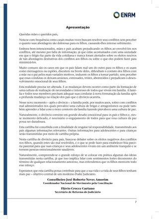 7
Apresentação
Queridas mães e queridos pais,
Nota-se com frequência como casais muitas vezes buscam resolver seus conflitos sem perceber
o quanto suas abordagens são dolorosas para os filhos, causando-lhes intenso sofrimento.
Embora bem-intencionados, mães e pais acabam prejudicando os filhos ao envolvê-los nos
conflitos, até mesmo por falta de informação, já que estão acostumados com uma sociedade
em que o litígio faz parte da vida cotidiana e nunca foram alertados sobre os efeitos nocivos
de tais abordagens destrutivas dos conflitos aos filhos ou sobre o que eles podem fazer para
minimizá-los.
Muito comuns são os casos em que os pais falam mal um do outro para os filhos e os usam
como mensageiros ou espiões, discutem na frente deles, dificultam o contato dos filhos com
a mãe ou o pai pelos mais variados motivos, induzem os filhos a tomar partido, sem perceber
que essas condutas os deixam ansiosos, estressados, tristes, aborrecidos e prejudicam o desen-
volvimento emocional de seus filhos.
Esta realidade precisa ser alterada. E as mudanças devem ocorrer como parte da formação de
uma cultura de realização de necessidades e interesses de todos que vivem em família. A famí-
lia e todos seus membros precisam adequar suas condutas à nova formatação da família após
a profunda mudança na relação dos pais que o divórcio acarreta.
Nesse novo momento – após o divórcio – a família pode, por muitos anos, sofrer com conflitos
mal administrados nos quais prevalece uma cultura de brigas e antagonismos ou pode tam-
bém aprender a lidar com o novo contexto da família fazendo prevalecer uma cultura de paz.
Naturalmente, o divórcio consiste em grande desafio emocional para os pais e filhos e, nes-
se momento delicado, é necessário o engajamento de todos para que essa cultura da paz
possa ser duradoura.
Esta cartilha foi concebida com a finalidade de resgatar tal responsabilidade, transmitindo aos
pais algumas informações relevantes. Outras informações para adolescentes e para crianças
serão transmitidas por meio de cartilha própria.
Nesta cartilha de divórcio para pais, busca-se debater sobre os efeitos negativos dos conflitos
nos filhos, quando estes são mal resolvidos, e o que se pode fazer para estabelecer boa parce-
ria parental para que suas crianças e seus adolescentes vivam em um ambiente tranquilo e se
tornem pessoas emocionalmente saudáveis.
Naturalmente, compreende-se o grande esforço de se colocar em prática algumas das ideias
transmitidas nesta cartilha, já que isso implica lidar com sentimentos fortes decorrentes do
término de qualquer relacionamento amoroso, mas entendemos que os filhos merecem todo
esse esforço.
Esperamos que esta cartilha possa contribuir para que a sua vida e a vida de seus filhos tenham
mais paz – objetivo central de um moderno Poder Judiciário.
Conselheiro José Roberto Neves Amorim
Coordenador Nacional do Movimento pela Conciliação
Flávio Crocce Caetano
Secretário de Reforma do Judiciário
 