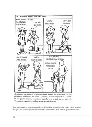 74
E reconhecer os sentimentos dos filhos não implica sempre lhes dar razão. Não é necessá-
rio que você concorde com os sentimentos de seu filho, mas, apenas, que os reconheça.
 