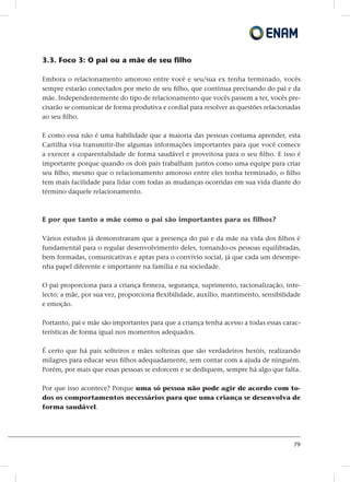 79
3.3. Foco 3: O pai ou a mãe de seu filho
Embora o relacionamento amoroso entre você e seu/sua ex tenha terminado, vocês
sempre estarão conectados por meio de seu filho, que continua precisando do pai e da
mãe. Independentemente do tipo de relacionamento que vocês passem a ter, vocês pre-
cisarão se comunicar de forma produtiva e cordial para resolver as questões relacionadas
ao seu filho.
E como essa não é uma habilidade que a maioria das pessoas costuma aprender, esta
Cartilha visa transmitir-lhe algumas informações importantes para que você comece
a exercer a coparentalidade de forma saudável e proveitosa para o seu filho. E isso é
importante porque quando os dois pais trabalham juntos como uma equipe para criar
seu filho, mesmo que o relacionamento amoroso entre eles tenha terminado, o filho
tem mais facilidade para lidar com todas as mudanças ocorridas em sua vida diante do
término daquele relacionamento.
E por que tanto a mãe como o pai são importantes para os filhos?
Vários estudos já demonstraram que a presença do pai e da mãe na vida dos filhos é
fundamental para o regular desenvolvimento deles, tornando-os pessoas equilibradas,
bem formadas, comunicativas e aptas para o convívio social, já que cada um desempe-
nha papel diferente e importante na família e na sociedade.
O pai proporciona para a criança firmeza, segurança, suprimento, racionalização, inte-
lecto; a mãe, por sua vez, proporciona flexibilidade, auxílio, mantimento, sensibilidade
e emoção.
Portanto, pai e mãe são importantes para que a criança tenha acesso a todas essas carac-
terísticas de forma igual nos momentos adequados.
É certo que há pais solteiros e mães solteiras que são verdadeiros heróis, realizando
milagres para educar seus filhos adequadamente, sem contar com a ajuda de ninguém.
Porém, por mais que essas pessoas se esforcem e se dediquem, sempre há algo que falta.
Por que isso acontece? Porque uma só pessoa não pode agir de acordo com to-
dos os comportamentos necessários para que uma criança se desenvolva de
forma saudável.
 