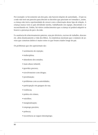 80
Por exemplo: se há somente um dos pais, não haverá relações de autoridade... O pai ou
a mãe não terá um parceiro para discutir as decisões que precisam ser tomadas e, assim,
a criança não terá a oportunidade de crescer com a observação desse tipo de relação. A
criança nunca verá os pais dividindo tarefas, trabalhando em equipe, discutindo e se
reconciliando etc. Enfim, há vários conhecimentos que a criança só poderá adquirir se
houver a presença do pai e da mãe.
E a ausência do relacionamento paterno, seja por divórcio, excesso de trabalho, descaso
etc. afeta drasticamente a vida dos filhos. As estatísticas mostram que o número de jo-
vens que cometem delitos é maior entre os que foram criados longe do pai.
Os problemas que eles apresentam são:
• sentimento de rejeição;
• indisciplina;
• abandono dos estudos;
• mais abuso infantil;
• gravidez precoce;
• envolvimento com drogas;
• prostituição;
• problemas com as autoridades;
• participação em gangues de rua;
• violência;
• prática de crimes;
• suicídios;
• marginalização;
• emprego precário;
• pobreza;
• recorrência ao seguro desemprego.
 