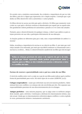 81
De acordo com a estatística mencionada, fica evidente a importância do pai na vida
dos filhos, pois ele é a figura que representa a lei e impõe respeito. A atenção que o pai
dedica ao filho desenvolve nele a autoestima e o amor próprio.
Os filhos devem ter acesso aos dois pais após o divórcio. Os filhos que raramente veem
a mãe ou o pai após o divórcio sentem-se abandonados por aquele pai ou aquela mãe.
Eles geralmente sofrem problemas de autoestima e passam a se ver como não amados.
Portanto, para o desenvolvimento de qualquer criança, o ideal é que ambos os pais es-
tejam presentes em sua vida e participem efetivamente de sua educação.
As funções podem ser diferentes para pai e mãe, mas a responsabilidade de ambos é a
mesma!
Enfim, reconheça a importância de seu/sua ex na vida de seu filho. E, por mais que você
esteja cansado e/ou estressado, por mais que seja difícil continuar se comunicando com o
seu/sua ex, se esforce... Afinal, é o desenvolvimento saudável do seu filho que está em jogo!
Todas as crianças precisam do amor e do suporte do pai e da mãe.
Os pais que vivem separados ainda podem proporcionar amor e
suporte para os filhos se eles trabalharem juntos e deixarem a raiva
e o conflito de lado.
Formas de exercer a parentalidade com o pai ou a mãe de seu filho
O nível de conflito entre você e a mãe ou o pai do seu filho pode indicar qual a melhor
forma de parentalidade para vocês. Há vários tipos de ex-casais (AHRONS, [s.d.]):
Colegas cooperadores – casais que enfrentam sua raiva de maneira produtiva. Admi-
nistram bem seus conflitos e as crianças não são envolvidas por eles. Eles separam suas
responsabilidades parentais de seus descontentamentos de ex-cônjuges.
Amigos perfeitos – uma minoria pequena, que se julga como os melhores amigos
deste mundo, após o divórcio. Continuam a desfrutar de relacionamento íntimo, mas
não sexual. Ainda que os relacionamentos enfrentem alguns conflitos e a raiva exploda
às vezes, permanecem íntimos e mutuamente carinhosos.
 