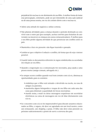 83
prejudicial do seu/sua ex em detrimento de seu filho. A melhor forma de tratar
essa preocupação, entretanto, pode ser por intermédio de uma ação judicial
ou de uma pessoa neutra, em vez de contato direto com o seu/sua ex.
• Adote uma atitude de negócios e utilize cortesia.
• Não planeje atividades para a criança durante o período destinado ao con-
vívio com o outro pai (por exemplo, aceitar convites para festinhas de ani-
versário ou inscrever as crianças em cursos extracurriculares). É melhor para
o seu filho perder alguma atividade do que presenciar um conflito entre os
pais.
• Mantenha o foco no presente: não fique trazendo o passado.
• Lembre-se que o objetivo é reduzir o conflito, de forma que ele seja o menor
possível.
• Guarde todos os documentos referentes às regras estabelecidas ou acordadas
em relação ao seu filho.
• Quando a negociação ou a comunicação for necessária, peça ajuda a uma
pessoa neutra (amigo comum, advogado etc.).
• Se sempre ocorre conflito quando você tem contato com o/a ex, diminua as
oportunidades para os contatos:
• estabeleça que o filho será retirado e devolvido na escola, na casa de
amigos ou parentes;
• mantenha alguns brinquedos e roupas de seu filho em cada uma das
casas para diminuir a quantidade de trocas necessárias;
• mande notas, e-mail ou deixe mensagens respeitosas em secretárias
eletrônicas ou caixa de mensagens em vez de falar diretamente com
o/a ex.
• Se o encontro com o/a ex for imprescindível para discutir assuntos relacio-
nados ao filho, e seguro, ele deve ser agendado em um local neutro, como
um restaurante, um shopping, a praia. O filho não deve estar presente ou
próximo suficientemente a ponto de ouvir a conversa dos pais.
 