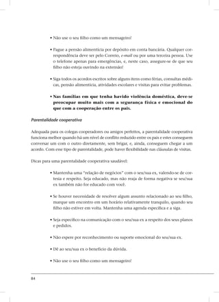 84
• Não use o seu filho como um mensageiro!
• Pague a pensão alimentícia por depósito em conta bancária. Qualquer cor-
respondência deve ser pelo Correio, e-mail ou por uma terceira pessoa. Use
o telefone apenas para emergências, e, neste caso, assegure-se de que seu
filho não esteja ouvindo na extensão!
• Siga todos os acordos escritos sobre alguns itens como férias, consultas médi-
cas, pensão alimentícia, atividades escolares e visitas para evitar problemas.
• Nas famílias em que tenha havido violência doméstica, deve-se
preocupar muito mais com a segurança física e emocional do
que com a cooperação entre os pais.
Parentalidade cooperativa
Adequada para os colegas cooperadores ou amigos perfeitos, a parentalidade cooperativa
funciona melhor quando há um nível de conflito reduzido entre os pais e estes conseguem
conversar um com o outro diretamente, sem brigar, e, ainda, conseguem chegar a um
acordo. Com esse tipo de parentalidade, pode haver flexibilidade nas cláusulas de visitas.
Dicas para uma parentalidade cooperativa saudável:
• Mantenha uma “relação de negócios” com o seu/sua ex, valendo-se de cor-
tesia e respeito. Seja educado, mas não reaja de forma negativa se seu/sua
ex também não for educado com você.
• Se houver necessidade de resolver algum assunto relacionado ao seu filho,
marque um encontro em um horário relativamente tranquilo, quando seu
filho não estiver em volta. Mantenha uma agenda específica e a siga.
• Seja específico na comunicação com o seu/sua ex a respeito dos seus planos
e pedidos.
• Não espere por reconhecimento ou suporte emocional do seu/sua ex.
• Dê ao seu/sua ex o benefício da dúvida.
• Não use o seu filho como um mensageiro!
 