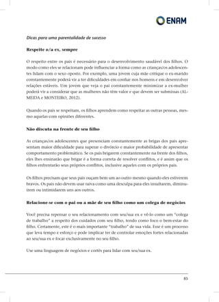 85
Dicas para uma parentalidade de sucesso
Respeite o/a ex, sempre
O respeito entre os pais é necessário para o desenvolvimento saudável dos filhos. O
modo como eles se relacionam pode influenciar a forma como as crianças/os adolescen-
tes lidam com o sexo oposto. Por exemplo, uma jovem cuja mãe critique o ex-marido
constantemente poderá vir a ter dificuldades em confiar nos homens e em desenvolver
relações estáveis. Um jovem que veja o pai constantemente minimizar a ex-mulher
poderá vir a considerar que as mulheres não têm valor e que devem ser submissas (AL-
MEIDA e MONTEIRO, 2012).
Quando os pais se respeitam, os filhos aprendem como respeitar as outras pessoas, mes-
mo aquelas com opiniões diferentes.
Não discuta na frente de seu filho
As crianças/os adolescentes que presenciam constantemente as brigas dos pais apre-
sentam maior dificuldade para superar o divórcio e maior probabilidade de apresentar
comportamento problemático. Se os pais brigarem constantemente na frente dos filhos,
eles lhes ensinarão que brigar é a forma correta de resolver conflitos, e é assim que os
filhos enfrentarão seus próprios conflitos, inclusive aqueles com os próprios pais.
Os filhos precisam que seus pais ouçam bem um ao outro mesmo quando eles estiverem
bravos. Os pais não devem usar raiva como uma desculpa para eles insultarem, diminu-
írem ou intimidarem uns aos outros.
Relacione-se com o pai ou a mãe de seu filho como um colega de negócios
Você precisa repensar o seu relacionamento com seu/sua ex e vê-lo como um “colega
de trabalho” a respeito dos cuidados com seu filho, tendo como foco o bem-estar do
filho. Certamente, este é o mais importante “trabalho” de sua vida. Esse é um processo
que leva tempo e esforço e pode implicar ter de controlar emoções fortes relacionadas
ao seu/sua ex e focar exclusivamente no seu filho.
Use uma linguagem de negócios e cortês para lidar com seu/sua ex.
 