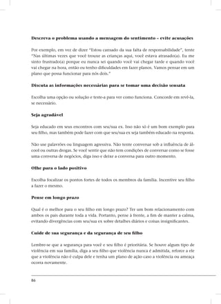 86
Descreva o problema usando a mensagem do sentimento – evite acusações
Por exemplo, em vez de dizer “Estou cansado da sua falta de responsabilidade”, tente
“Nas últimas vezes que você trouxe as crianças aqui, você estava atrasado(a). Eu me
sinto frustrado(a) porque eu nunca sei quando você vai chegar tarde e quando você
vai chegar na hora, então eu tenho dificuldades em fazer planos. Vamos pensar em um
plano que possa funcionar para nós dois.”
Discuta as informações necessárias para se tomar uma decisão sensata
Escolha uma opção ou solução e teste-a para ver como funciona. Concorde em revê-la,
se necessário.
Seja agradável
Seja educado em seus encontros com seu/sua ex. Isso não só é um bom exemplo para
seu filho, mas também pode fazer com que seu/sua ex seja também educado na resposta.
Não use palavrões ou linguagem agressiva. Não tente conversar sob a influência de ál-
cool ou outras drogas. Se você sentir que não tem condições de conversar como se fosse
uma conversa de negócios, diga isso e deixe a conversa para outro momento.
Olhe para o lado positivo
Escolha focalizar os pontos fortes de todos os membros da família. Incentive seu filho
a fazer o mesmo.
Pense em longo prazo
Qual é o melhor para o seu filho em longo prazo? Ter um bom relacionamento com
ambos os pais durante toda a vida. Portanto, pense à frente, a fim de manter a calma,
evitando divergências com seu/sua ex sobre detalhes diários e coisas insignificantes.
Cuide de sua segurança e da segurança de seu filho
Lembre-se que a segurança para você e seu filho é prioritária. Se houve algum tipo de
violência em sua família, diga a seu filho que violência nunca é admitida, reforce a ele
que a violência não é culpa dele e tenha um plano de ação caso a violência ou ameaça
ocorra novamente.
 