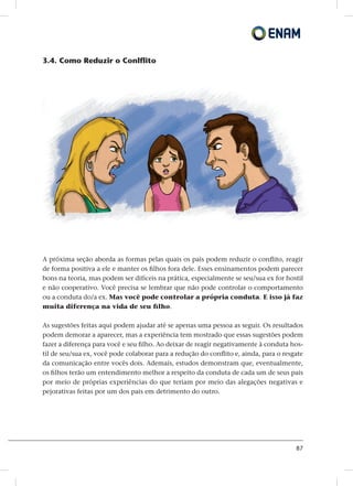 87
3.4. Como Reduzir o Conlflito
A próxima seção aborda as formas pelas quais os pais podem reduzir o conflito, reagir
de forma positiva a ele e manter os filhos fora dele. Esses ensinamentos podem parecer
bons na teoria, mas podem ser difíceis na prática, especialmente se seu/sua ex for hostil
e não cooperativo. Você precisa se lembrar que não pode controlar o comportamento
ou a conduta do/a ex. Mas você pode controlar a própria conduta. E isso já faz
muita diferença na vida de seu filho.
As sugestões feitas aqui podem ajudar até se apenas uma pessoa as seguir. Os resultados
podem demorar a aparecer, mas a experiência tem mostrado que essas sugestões podem
fazer a diferença para você e seu filho. Ao deixar de reagir negativamente à conduta hos-
til de seu/sua ex, você pode colaborar para a redução do conflito e, ainda, para o resgate
da comunicação entre vocês dois. Ademais, estudos demonstram que, eventualmente,
os filhos terão um entendimento melhor a respeito da conduta de cada um de seus pais
por meio de próprias experiências do que teriam por meio das alegações negativas e
pejorativas feitas por um dos pais em detrimento do outro.
 