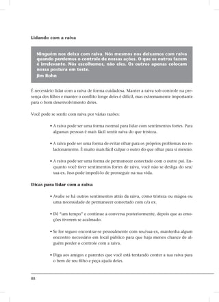 88
Lidando com a raiva
Ninguém nos deixa com raiva. Nós mesmos nos deixamos com raiva
quando perdemos o controle de nossas ações. O que os outros fazem
é irrelevante. Nós escolhemos, não eles. Os outros apenas colocam
nossa postura em teste.
Jim Rohn
É necessário lidar com a raiva de forma cuidadosa. Manter a raiva sob controle na pre-
sença dos filhos e manter o conflito longe deles é difícil, mas extremamente importante
para o bom desenvolvimento deles.
Você pode se sentir com raiva por várias razões:
• A raiva pode ser uma forma normal para lidar com sentimentos fortes. Para
algumas pessoas é mais fácil sentir raiva do que tristeza.
• A raiva pode ser uma forma de evitar olhar para os próprios problemas no re-
lacionamento. É muito mais fácil culpar o outro do que olhar para si mesmo.
• A raiva pode ser uma forma de permanecer conectado com o outro pai. En-
quanto você tiver sentimentos fortes de raiva, você não se desliga do seu/
sua ex. Isso pode impedi-lo de prosseguir na sua vida.
Dicas para lidar com a raiva
• Avalie se há outros sentimentos atrás da raiva, como tristeza ou mágoa ou
uma necessidade de permanecer conectado com o/a ex.
• Dê “um tempo” e continue a conversa posteriormente, depois que as emo-
ções tiverem se acalmado.
• Se for seguro encontrar-se pessoalmente com seu/sua ex, mantenha algum
encontro necessário em local público para que haja menos chance de al-
guém perder o controle com a raiva.
• Diga aos amigos e parentes que você está tentando conter a sua raiva para
o bem de seu filho e peça ajuda deles.
 