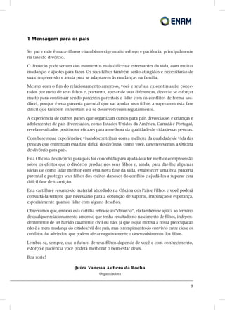 9
1 Mensagem para os pais
Ser pai e mãe é maravilhoso e também exige muito esforço e paciência, principalmente
na fase do divórcio.
O divórcio pode ser um dos momentos mais difíceis e estressantes da vida, com muitas
mudanças e ajustes para fazer. Os seus filhos também serão atingidos e necessitarão de
sua compreensão e ajuda para se adaptarem às mudanças na família.
Mesmo com o fim do relacionamento amoroso, você e seu/sua ex continuarão conec-
tados por meio de seus filhos e, portanto, apesar de suas diferenças, deverão se esforçar
muito para continuar sendo parceiros parentais e lidar com os conflitos de forma sau-
dável, porque é essa parceria parental que vai ajudar seus filhos a superarem esta fase
difícil que também enfrentam e a se desenvolverem regularmente.
A experiência de outros países que organizam cursos para pais divorciados e crianças e
adolescentes de pais divorciados, como Estados Unidos da América, Canadá e Portugal,
revela resultados positivos e eficazes para a melhora da qualidade de vida dessas pessoas.
Com base nessa experiência e visando contribuir com a melhora da qualidade de vida das
pessoas que enfrentam essa fase difícil do divórcio, como você, desenvolvemos a Oficina
de divórcio para pais.
Esta Oficina de divórcio para pais foi concebida para ajudá-lo a ter melhor compreensão
sobre os efeitos que o divórcio produz nos seus filhos e, ainda, para dar-lhe algumas
ideias de como lidar melhor com essa nova fase da vida, estabelecer uma boa parceria
parental e proteger seus filhos dos efeitos danosos do conflito e ajudá-los a superar essa
difícil fase de transição.
Esta cartilha é resumo do material abordado na Oficina dos Pais e Filhos e você poderá
consultá-la sempre que necessário para a obtenção de suporte, inspiração e esperança,
especialmente quando lidar com alguns desafios.
Observamos que, embora esta cartilha refira-se ao “divórcio”, ela também se aplica ao término
de qualquer relacionamento amoroso que tenha resultado no nascimento de filhos, indepen-
dentemente de ter havido casamento civil ou não, já que o que motiva a nossa preocupação
não é a mera mudança do estado civil dos pais, mas o rompimento do convívio entre eles e os
conflitos daí advindos, que podem afetar negativamente o desenvolvimento dos filhos.
Lembre-se, sempre, que o futuro de seus filhos depende de você e com conhecimento,
esforço e paciência você poderá melhorar o bem-estar deles.
Boa sorte!
Juíza Vanessa Aufiero da Rocha
Organizadora
 