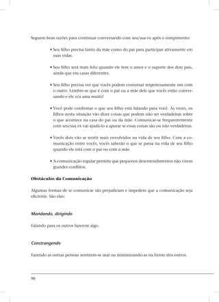 90
Seguem boas razões para continuar conversando com seu/sua ex após o rompimento:
• Seu filho precisa tanto da mãe como do pai para participar ativamente em
suas vidas.
• Seu filho será mais feliz quando ele tem o amor e o suporte dos dois pais,
ainda que em casas diferentes.
• Seu filho precisa ver que vocês podem conversar respeitosamente um com
o outro. Lembre-se que é com o pai ou a mãe dele que vocês estão conver-
sando e ele o/a ama muito!
• Você pode confirmar o que seu filho está falando para você. Às vezes, os
filhos nesta situação vão dizer coisas que podem não ser verdadeiras sobre
o que acontece na casa do pai ou da mãe. Comunicar-se frequentemente
com seu/sua ex vai ajudá-lo a apurar se essas coisas são ou não verdadeiras.
• Vocês dois vão se sentir mais envolvidos na vida de seu filho. Com a co-
municação entre vocês, vocês saberão o que se passa na vida de seu filho
quando ele está com o pai ou com a mãe.
• A comunicação regular permite que pequenos desentendimentos não virem
grandes conflitos.
Obstáculos da Comunicação
Algumas formas de se comunicar são prejudiciais e impedem que a comunicação seja
eficiente. São elas:
Mandando, dirigindo
Falando para os outros fazerem algo.
Constrangendo
Fazendo as outras pessoas sentirem-se mal ou minimizando-as na frente dos outros.
 