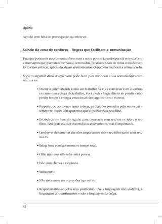 92
Apatia
Agindo com falta de preocupação ou interesse.
Saindo da zona de conforto – Regras que facilitam a comunicação
Para que possamos nos comunicar bem com a outra pessoa, fazendo que ela entenda bem
a mensagem que queremos lhe passar, sem ruídos, precisamos sair de nossa zona de con-
forto e nos esforçar, aplicando alguns ensinamentos sobre como melhorar a comunicação.
Seguem algumas dicas do que você pode fazer para melhorar a sua comunicação com
seu/sua ex:
• Encare a parentalidade como um trabalho. Se você conversar com o seu/sua
ex como um colega de trabalho, você pode chegar direto ao ponto e não
perder tempo e energia emocional com argumentos e estresse.
• Respeite, ou ao menos tente tolerar, as decisões tomadas pelo outro pai –
lembre-se, vocês dois querem o que é melhor para seu filho.
• Estabeleça um horário regular para conversar com seu/sua ex sobre o seu
filho. Isso pode não ser divertido ou conveniente, mas é importante.
• Lembre-se de tomar as decisões importantes sobre seu filho junto com seu/
sua ex.
• Esteja bem consigo mesmo o tempo todo.
• Olhe mais nos olhos da outra pessoa.
• Fale com clareza e elegância.
• Saiba ouvir.
• Não use nomes ou expressões agressivas.
• Responsabilize-se pelos seus problemas. Use a linguagem não violenta, a
linguagem dos sentimentos e não a linguagem da culpa.
 
