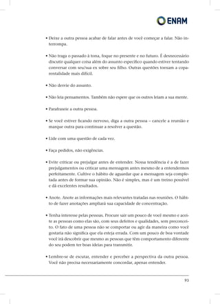 93
• Deixe a outra pessoa acabar de falar antes de você começar a falar. Não in-
terrompa.
• Não traga o passado à tona, foque no presente e no futuro. É desnecessário
discutir qualquer coisa além do assunto específico quando estiver tentando
conversar com seu/sua ex sobre seu filho. Outras questões tornam a copa-
rentalidade mais difícil.
• Não desvie do assunto.
• Não leia pensamentos. Também não espere que os outros leiam a sua mente.
• Parafraseie a outra pessoa.
• Se você estiver ficando nervoso, diga a outra pessoa – cancele a reunião e
marque outra para continuar a resolver a questão.
• Lide com uma questão de cada vez.
• Faça pedidos, não exigências.
• Evite criticar ou prejulgar antes de entender. Nossa tendência é a de fazer
prejulgamentos ou criticar uma mensagem antes mesmo de a entendermos
perfeitamente. Cultive o hábito de aguardar que a mensagem seja comple-
tada antes de formar sua opinião. Não é simples, mas é um treino possível
e dá excelentes resultados.
• Anote. Anote as informações mais relevantes tratadas nas reuniões. O hábi-
to de fazer anotações ampliará sua capacidade de concentração.
• Tenha interesse pelas pessoas. Procure sair um pouco de você mesmo e acei-
te as pessoas como elas são, com seus defeitos e qualidades, sem preconcei-
to. O fato de uma pessoa não se comportar ou agir da maneira como você
gostaria não significa que ela esteja errada. Com um pouco de boa vontade
você irá descobrir que mesmo as pessoas que têm comportamento diferente
do seu podem ter boas ideias para transmitir.
• Lembre-se de escutar, entender e perceber a perspectiva da outra pessoa.
Você não precisa necessariamente concordar, apenas entender.
 