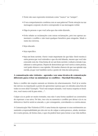 94
• Tente não usar expressões terminais como “nunca” ou “sempre”.
• O seu comportamento combina com as suas palavras? Preste atenção na sua
mensagem corporal; ela deve corresponder à sua mensagem verbal.
• Diga às pessoas o que você acha que elas estão dizendo.
• Evite rebater as reclamações com outras reclamações, pois isso apenas au-
mentará o conflito e não trará qualquer benefício para ninguém. Mude o
rumo da conversa.
• Seja educado.
• Seja específico.
• Seja um bom ouvinte. Ouvir é mais importante do que falar. Ouvir mostra à
outra pessoa que você entendeu o que ela está falando, mesmo que você não
concorde com ela. Uma forma de ser um bom ouvinte e reduzir a tensão é pa-
rafrasear a outra pessoa. Depois de demonstrar que você ouviu a outra pessoa,
você pode oferecer a sua opinião. Há muitas chances de que sua opinião seja
ouvida, já que você também ouviu o ponto de vista da outra pessoa.
A comunicação não violenta – aprenda e use uma técnica de comunicação
diferente para evitar ou minimizar os conflitos – Marshall Rosenberg
Raiva e conflito são reações naturais ao término do relacionamento. Você já se sentiu
tão raivoso ou injustiçado a ponto de apresentar à pessoa que o/a ofendeu uma lista de
todos os erros dela? Exemplo: “Você está sempre atrasado, você nunca respeita os horá-
rios, você nunca está lá para mim....”.
Culpar o/a ex pode ser muito tentador, mas não é uma forma saudável ou construtiva
de expressar a sua raiva. De fato, isso cria ou aumenta o conflito por deixar o/a ex na
defensiva e fazê-lo sentir-se atacado, e, por conseguinte, convidando-o a contra-atacar.
A Comunicação Não Violenta (CNV) é uma forma de expressar os seus sentimentos as-
sumindo a responsabilidade por eles em vez de culpar a outra pessoa e, ainda, mostran-
do à outra pessoa, de forma clara, o que ela poderá fazer para tornar a sua vida melhor.
 