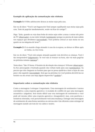 96
Exemplo de aplicação da comunicação não violenta
Exemplo 1: O filho adolescente deixou as meias sujas pela casa.
Em vez de dizer: “Você é um bagunceiro! Está sempre espalhando suas meias sujas pela
casa. Trate de pegá-las imediatamente, senão vai ficar de castigo!”.
Diga: “João, quando eu vejo duas bolas de meias sujas sobre a mesa e outras três perto
da TV (observação), eu me sinto irritada (sentimento) porque eu preciso de mais ordem
nos espaços que dividimos (necessidade). Você poderia colocar as suas meias no seu
quarto ou na máquina de lavar?”.
Exemplo 2: O ex-marido chega atrasado à casa da ex-esposa, ao deixar os filhos após
as visitas, ou vice-versa.
Em vez de dizer: “Você está sempre atrasado quando vem devolver as crianças. Você é
tão irresponsável (julgamento). Se você não as trouxer na hora, não vai mais pegá-las
na próxima semana (ameaça)”.
Tente dizer: “São 19 horas. O horário de devolução das crianças é 18 horas (observação).
Eu fico preocupada e frustrada quando elas voltam tarde para casa (sentimentos). Eu
preciso que elas cheguem no horário para que eu possa ajudá-las a fazer a lição de casa
para o dia seguinte (necessidade). Será que na próxima vez você poderia devolvê-las no
horário ou me avisar caso haja algum imprevisto? (pedido)”.
Importante sobre a comunicação não violenta
Como a mensagem é entregue é importante. Uma mensagem do sentimento é menos
convidativa a uma resposta agressiva e à escalada do conflito do que uma mensagem
acusatória e julgadora. Será muito difícil usar essa mensagem do sentimento e você
pode até mesmo obter uma resposta agressiva e desagradável, mas, com paciência e
tentativas reiteradas, você provavelmente verá uma mudança. Entregar uma mensagem
do sentimento de uma forma sarcástica ou raivosa não é tão eficiente como entregar tal
mensagem usando um tom de voz calmo e neutro.
 
