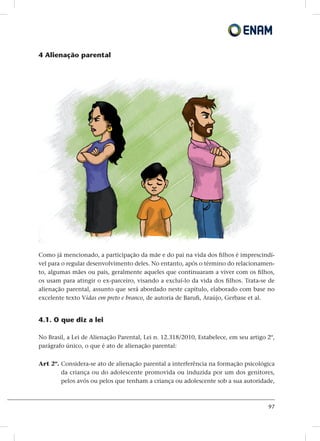 97
4 Alienação parental
Como já mencionado, a participação da mãe e do pai na vida dos filhos é imprescindí-
vel para o regular desenvolvimento deles. No entanto, após o término do relacionamen-
to, algumas mães ou pais, geralmente aqueles que continuaram a viver com os filhos,
os usam para atingir o ex-parceiro, visando a excluí-lo da vida dos filhos. Trata-se de
alienação parental, assunto que será abordado neste capítulo, elaborado com base no
excelente texto Vidas em preto e branco, de autoria de Barufi, Araújo, Gerbase et al.
4.1. O que diz a lei
No Brasil, a Lei de Alienação Parental, Lei n. 12.318/2010, Estabelece, em seu artigo 2º,
parágrafo único, o que é ato de alienação parental:
Art 2º. Considera-se ato de alienação parental a interferência na formação psicológica
da criança ou do adolescente promovida ou induzida por um dos genitores,
pelos avós ou pelos que tenham a criança ou adolescente sob a sua autoridade,
 