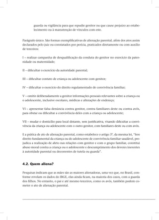 guarda ou vigilância para que repudie genitor ou que cause prejuízo ao estabe-
lecimento ou à manutenção de vínculos com este.
Parágrafo único. São formas exemplificativas de alienação parental, além dos atos assim
declarados pelo juiz ou constatados por perícia, praticados diretamente ou com auxílio
de terceiros:
I – realizar campanha de desqualificação da conduta do genitor no exercício da pater-
nidade ou maternidade;
II – dificultar o exercício da autoridade parental;
III – dificultar contato de criança ou adolescente com genitor;
IV – dificultar o exercício do direito regulamentado de convivência familiar;
V – omitir deliberadamente a genitor informações pessoais relevantes sobre a criança ou
o adolescente, inclusive escolares, médicas e alterações de endereço;
VI – apresentar falsa denúncia contra genitor, contra familiares deste ou contra avós,
para obstar ou dificultar a convivência deles com a criança ou adolescente;
VII – mudar o domicílio para local distante, sem justificativa, visando dificultar a convi-
vência da criança ou adolescente com o outro genitor, com familiares deste ou com avós.
E a prática de ato de alienação parental, como estabelece o artigo 3º, da mesma lei, “fere
direito fundamental da criança ou do adolescente de convivência familiar saudável, pre-
judica a realização de afeto nas relações com genitor e com o grupo familiar, constitui
abuso moral contra a criança ou o adolescente e descumprimento dos deveres inerentes
à autoridade parental ou decorrentes de tutela ou guarda”.
4.2. Quem aliena?
Pesquisas indicam que as mães são as maiores alienadoras, uma vez que, no Brasil, con-
forme revelam os dados do ibge, elas ainda ficam, na maioria dos casos, com a guarda
dos filhos. No entanto, o pai e até mesmo terceiros, como os avós, também podem co-
meter o ato de alienação parental.
 