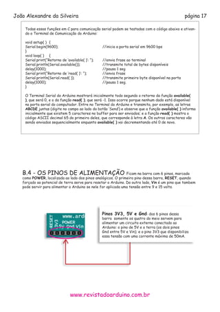 www.revistadoarduino.com.br
João Alexandre da Silveira página 17
Todas essas funções em C para comunicação serial podem se testadas com o código abaixo e ativan-
do o Terminal de Comunicação do Arduino:
void setup( )	 {
Serial.begin(9600); 				 //inicia a porta serial em 9600 bps
}
void loop( )	 {
Serial.print(“Retorno de ‘available( )’: “); 	 //envia frase ao terminal
Serial.println(Serial.available()); 		 //transmite total de bytes disponíveis
delay(1000); 					 //pausa 1 seg
Serial.print(“Retorno de ‘read( )’: “); 		 //envia frase
Serial.println(Serial.read( )); 			 //transmite primeiro byte disponível na porta
delay(1000); 					 //pausa 1 seg.
}
O Terminal Serial do Arduino mostrará inicialmente todo segundo o retorno da função available(
), que será 0, e o da função read( ), que será -1. Isso ocorre porque nenhum dado está disponível
na porta serial do computador. Entre no Terminal do Arduino e transmita, por exemplo, as letras
ABCDE juntas (digite no campo ao lado do botão ‘Send’) e observe que a função available( ) informa
inicialmente que existem 5 caracteres no buffer para ser enviados; e a função read( ) mostra o
código ASCII decimal 65 do primeiro deles, que corresponde à letra A. Os outros caracteres vão
sendo enviados sequencialmente enquanto available( ) vai decrementando até 0 de novo.
B.4 - OS PINOS DE ALIMENTAÇÃO Ficam na barra com 6 pinos, marcada
como POWER, localizada ao lado dos pinos analógicos. O primeiro pino dessa barra, RESET, quando
forçado ao potencial de terra serve para resetar o Arduino. Do outro lado, Vin é um pino que tambem
pode servir para alimentar o Arduino se nele for aplicada uma tensão entre 9 e 15 volts.
Pinos 3V3, 5V e Gnd: dos 6 pinos dessa 	
barra somente os quatro do meio servem para 	
alimentar um circuito externo conectado ao 	 	
Arduino: o pino de 5V e o terra (os dois pinos 	
Gnd entre 5V e Vin); e o pino 3V3 que disponibiliza
essa tensão com uma corrente máxima de 50mA.
 