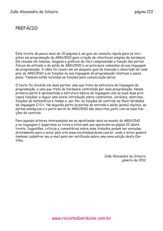 www.revistadoarduino.com.br
João Alexandre da Silveira página III
PREFÁCIO
Este livreto de pouco mais de 20 páginas é um guia de consulta rápida para os inici-
antes em programação do ARDUINO para criação de interfaces simples de hardware.
Ele resume em tabelas, imagens e gráficos de fácil compreensão a função das portas
físicas de entrada e de saída do ARDUINO e os principais comandos da sua linguagem
de programação. A idéia foi reunir em um pequeno guia de bancada a descrição de cada
pino do ARDUINO e as funções na sua linguagem de programação relativas a esses
pinos. Tambem estão incluídas as funções para comunicação serial.
O texto foi dividido em duas partes: uma que trata da estrutura da linguagem de
programação, e uma que trata do hardware controlado por essa programação. Nessa
primeira parte é apresentada a estrutura básica da linguagem com as suas duas prin-
cipais funções; a seguir uma breve introdução sobre constantes, variáveis, matrizes,
funções de matemática e tempo e, por fim, as funções de controle de fluxo herdadas
da linguagem C/C++. Na segunda parte as portas de entrada e saída (pinos) digitais, as
portas analógicas e a porta serial do ARDUINO são descritas junto com as suas fun-
ções de controle.
Para aqueles leitores interessados em se aprofundar mais no mundo do ARDUINO
e na linguagem C sugerimos os livros e sites web que aparecem na página II deste
livreto. Sugestões, críticas e comentários sobre esse trabalho podem ser enviadas
diretamente para o autor pelo site www.revistadoarduino.com.br; onde o leitor poderá
tambem cadastrar seu e-mail para ser notificado sobre uma nova edição desta Car-
tilha.
									
									João Alexandre da Silveira
										 janeiro de 2012
 