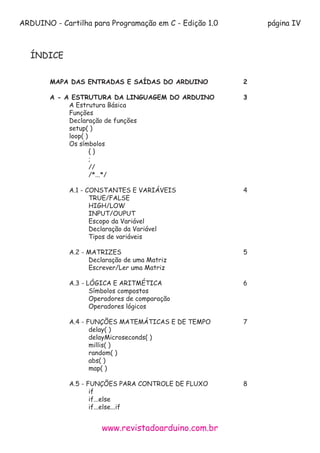 ARDUINO - Cartilha para Programação em C - Edição 1.0 página IV
www.revistadoarduino.com.br
ÍNDICE
	
	 MAPA DAS ENTRADAS E SAÍDAS DO ARDUINO		 2
	 A - A ESTRUTURA DA LINGUAGEM DO ARDUINO		 3		
		 A Estrutura Básica
		 Funções
		 Declaração de funções
		setup( )
		loop( )
		Os símbolos
			{ }
			 ;
			//
			/*...*/
		
		A.1 - CONSTANTES E VARIÁVEIS				4
			TRUE/FALSE
			HIGH/LOW
			INPUT/OUPUT
			Escopo da Variável
			Declaração da Variável
			Tipos de variáveis
		A.2 - MATRIZES							5
			 Declaração de uma Matriz
			Escrever/Ler uma Matriz
		A.3 - LÓGICA E ARITMÉTICA					6
			Símbolos compostos
			Operadores de comparação
			Operadores lógicos
		 A.4 - FUNÇÕES MATEMÁTICAS E DE TEMPO		 7
			delay( )
			delayMicroseconds( )
			millis( )
			random( )
			abs( )
			map( )
		
		 A.5 - FUNÇÕES PARA CONTROLE DE FLUXO		 8
			if
			if...else
			if...else...if
			
 