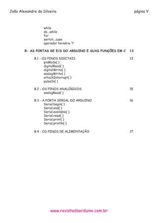 www.revistadoarduino.com.br
João Alexandre da Silveira página V
			
			
			while
			do...while
			for
			switch...case
			 operador ternário ‘?’
	 B- AS PORTAS DE E/S DO ARDUINO E SUAS FUNÇÕES EM C	 13
		B.1 - OS PINOS DIGITAIS						13		
			pinMode( )
			digitalRead( )
			digitalWrite( )
			analogWrite( )
			 attachInterrupt( )
			pulseIn( )
		B.2 - OS PINOS ANALÓGICOS 					15
			analogRead( )
		 B.3 - A PORTA SERIAL DO ARDUINO 				 16
			Serial.begin( )
			Serial.end( )
			Serial.available( )
			Serial.read( )
			Serial.print( )
			Serial.println( )
		B.4 - OS PINOS DE ALIMENTAÇÃO					17
 