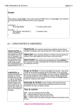 www.revistadoarduino.com.br
João Alexandre da Silveira página 3
Exemplo:
/*
Nesse código a função setup( ) ativa a porta serial em 9600 bits/s e a função loop( ) fica transmitin-
do a frase ‘Hello World!’ pela porta serial a cada 2 segundos.
*/
void setup( )	 {
	 Serial.begin(9600); 			 // inicializa a porta serial	
}
void loop( )	 {
	 Serial.println(“ Hello World! “); 	 // transmite frase
	 delay(2000); 				
}
A.1 - CONSTANTES E VARIÁVEIS
CONSTANTES são
valores predefinidos que
nunca podem ser altera-
dos. Na linguagem C do
Arduino são 3 os grupos
de constantes; os dois
componentes de cada
grupo sempre podem
ser representados pelos
números binários 1 e 0.
TRUE/FALSE são constantes booleanas que definem estados lógicos.
Verdadeiro é qualquer valor que não seja zero. Falso é sempre o valor zero.
HIGH/LOW essas constantes definem as tensões nos pinos digitais do
Arduino. Alto é uma tensão de 5 volts; baixo o terra (ou 0 volt).
INPUT/OUPUT são constantes programadas pela função pinMode( )
para os pinos do Arduino; eles podem ser entradas (de sensores) ou podem
ser saídas (de controle).
VARIÁVEIS são
posições na memória de
programa do Arduino
marcadas com um nome
e o tipo de informação
que irão guardar. Essas
posições podem estar
vazias ou podem rece-
ber um valor inicial. Os
valores das variáveis po-
dem ser alterados pelo
programa.
Escopo da Variável é o limite ou abrangência da variável. Uma variáv-
el pode ser declarada em qualquer parte do programa. Se for declarada
logo no início, antes da função setup( ), ela tem o escopo de Variável Glob-
al, e porisso ela pode ser vista e usada por qualquer função no programa.
Se declarada dentro de uma função ela tem o escopo de Variável Local, e
só pode ser usada por essa função.
Declaração da Variável como as funções, toda variável deve ser
declarada antes de ser chamada. Essa declaração consiste em atribuir
previamente um tipo e um nome à variável.
Tipos de variáveis:
byte - esse tipo armazena 8 bits (0-255);
int - armazena números inteiros de até 16 bits;
long - armazena números inteiros de até 32 bits;
float - variáveis deste tipo podem armazenar números fracionários de até
32 bits.
 