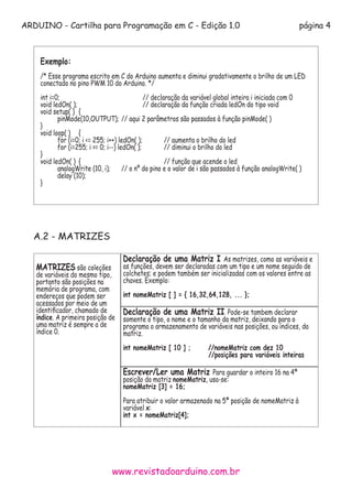 ARDUINO - Cartilha para Programação em C - Edição 1.0 página 4
www.revistadoarduino.com.br
Exemplo:
/* Esse programa escrito em C do Arduino aumenta e diminui gradativamente o brilho de um LED
conectado no pino PWM 10 do Arduino. */
int i=0; 				 // declaração da variável global inteira i iniciada com 0
void ledOn( ); 			 // declaração da função criada ledOn do tipo void
void setup( ) 	{
	 pinMode(10,OUTPUT);	// aqui 2 parâmetros são passados à função pinMode( )
}
void loop( )	 {
	 for (i=0; i <= 255; i++) ledOn( ); 	 // aumenta o brilho do led
	 for (i=255; i >= 0; i--) ledOn( ); 	 // diminui o brilho do led
}
void ledOn( )	 { 				 // função que acende o led
	 analogWrite (10, i);	 // o nº do pino e o valor de i são passados à função analogWrite( )
	 delay (10); 				
}
A.2 - MATRIZES
MATRIZES são coleções
de variáveis do mesmo tipo,
portanto são posições na
memória de programa, com
endereços que podem ser
acessados por meio de um
identificador, chamado de
índice. A primeira posição de
uma matriz é sempre a de
índice 0.
Declaração de uma Matriz I As matrizes, como as variáveis e
as funções, devem ser declaradas com um tipo e um nome seguido de
colchetes; e podem também ser inicializadas com os valores entre as
chaves. Exemplo:
int nomeMatriz [ ] = { 16,32,64,128, ... };
Declaração de uma Matriz II Pode-se tambem declarar
somente o tipo, o nome e o tamanho da matriz, deixando para o
programa o armazenamento de variáveis nas posições, ou índices, da
matriz.
int nomeMatriz [ 10 ] ;	 //nomeMatriz com dez 10 			
	 //posições para variáveis inteiras
Escrever/Ler uma Matriz Para guardar o inteiro 16 na 4ª
posição da matriz nomeMatriz, usa-se:
nomeMatriz [3] = 16;
Para atribuir o valor armazenado na 5ª posição de nomeMatriz à
variável x:
int x = nomeMatriz[4];
 