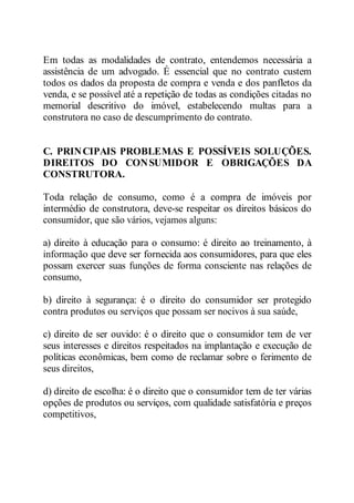Em todas as modalidades de contrato, entendemos necessária a 
assistência de um advogado. É essencial que no contrato custem 
todos os dados da proposta de compra e venda e dos panfletos da 
venda, e se possível até a repetição de todas as condições citadas no 
memorial descritivo do imóvel, estabelecendo multas para a 
construtora no caso de descumprimento do contrato. 
C. PRINCIPAIS PROBLEMAS E POSSÍVEIS SOLUÇÕES. 
DIREITOS DO CONSUMIDOR E OBRIGAÇÕES DA 
CONSTRUTORA. 
Toda relação de consumo, como é a compra de imóveis por 
intermédio de construtora, deve-se respeitar os direitos básicos do 
consumidor, que são vários, vejamos alguns: 
a) direito à educação para o consumo: é direito ao treinamento, à 
informação que deve ser fornecida aos consumidores, para que eles 
possam exercer suas funções de forma consciente nas relações de 
consumo, 
b) direito à segurança: é o direito do consumidor ser protegido 
contra produtos ou serviços que possam ser nocivos à sua saúde, 
c) direito de ser ouvido: é o direito que o consumidor tem de ver 
seus interesses e direitos respeitados na implantação e execução de 
políticas econômicas, bem como de reclamar sobre o ferimento de 
seus direitos, 
d) direito de escolha: é o direito que o consumidor tem de ter várias 
opções de produtos ou serviços, com qualidade satisfatória e preços 
competitivos, 
 