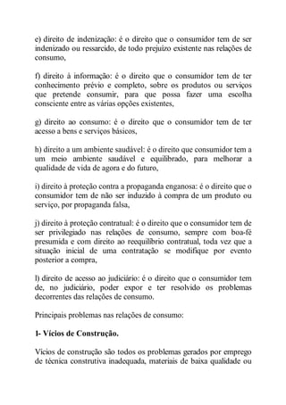 e) direito de indenização: é o direito que o consumidor tem de ser 
indenizado ou ressarcido, de todo prejuízo existente nas relações de 
consumo, 
f) direito à informação: é o direito que o consumidor tem de ter 
conhecimento prévio e completo, sobre os produtos ou serviços 
que pretende consumir, para que possa fazer uma escolha 
consciente entre as várias opções existentes, 
g) direito ao consumo: é o direito que o consumidor tem de ter 
acesso a bens e serviços básicos, 
h) direito a um ambiente saudável: é o direito que consumidor tem a 
um meio ambiente saudável e equilibrado, para melhorar a 
qualidade de vida de agora e do futuro, 
i) direito à proteção contra a propaganda enganosa: é o direito que o 
consumidor tem de não ser induzido à compra de um produto ou 
serviço, por propaganda falsa, 
j) direito à proteção contratual: é o direito que o consumidor tem de 
ser privilegiado nas relações de consumo, sempre com boa-fé 
presumida e com direito ao reequilíbrio contratual, toda vez que a 
situação inicial de uma contratação se modifique por evento 
posterior a compra, 
l) direito de acesso ao judiciário: é o direito que o consumidor tem 
de, no judiciário, poder expor e ter resolvido os problemas 
decorrentes das relações de consumo. 
Principais problemas nas relações de consumo: 
1- Vícios de Construção. 
Vícios de construção são todos os problemas gerados por emprego 
de técnica construtiva inadequada, materiais de baixa qualidade ou 
 