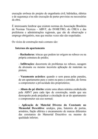 execução errônea do projeto de engenharia civil, hidráulica, elétrica 
e de segurança e/ou não execução de partes previstas ou necessárias 
da obra. 
É interessante lembrar que existem normas da Associação Brasileira 
de Normas Técnicas - ABNT, do INMETRO, do CREA e das 
prefeituras e administrações regionais, que são de observação e 
emprego obrigatório, mas que muitas vezes não são respeitadas. 
Os vícios de construção mais comuns são: 
Internos do apartamento 
- Rachaduras: trincas que podem ter origem no reboco ou na 
própria estrutura do prédio; 
- Infiltrações: decorrente de problemas no reboco, secagem 
da alvenaria ou mesmo incorreta aplicação de materiais na 
pintura; 
- Vazamento acústico: quando o som passa pelas paredes, 
de um apartamento para o outro ou para o corredor, de forma 
a comprometer a privacidade dos proprietários; 
- Altura do pé direito: existe uma altura mínima estabelecida 
pela ABNT para cada tipo de construção, sendo que seu 
desrespeito pode prejudicar a circulação de ar do apartamento 
e comprometer seu uso normal; 
- Aplicação de Material Diverso do Constante no 
Memorial Descritivo: azulejos, pias, batentes de portas, 
armários, fiação elétrica e encanamento de marcas diferentes 
das constantes do Memorial Descritivo ou mesmo de 
qualidade inferior; 
 