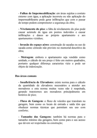 - Falhas de Impermeabilização: em áreas sujeitas a contato 
externo com água, a aplicação incorreta ou não aplicação do 
impermeabilizante pode gerar infiltrações que com o passar 
do tempo podem comprometer a segurança da obra; 
- Nivelamento do piso: a falta de nivelamento do piso pode 
causar acúmulo de água em pontos indevidos e causar 
infiltrações e danos ao próprio apartamento e aos 
apartamentos vizinhos; 
- Invasão do espaço aéreo: construção de sacadas ou uso de 
sacada como cômodo não previsto no memorial descritivo da 
obra; 
- Metragem: embora o apartamento seja vendido como 
unidade, o cálculo de seu preço é feito em metros quadrados, 
portanto qualquer diferença caracteriza vício e pode ser 
objeto de indenização. 
Das áreas comuns 
- Insuficiência de Elevadores: existe norma para o cálculo 
da quantidade de elevadores necessários a atender aos 
moradores e esta norma muitas vezes não é respeitada, 
gerando transtornos aos moradores principalmente em 
horários de pico; 
- Fluxo de Garagem: o fluxo de veículos que transitam na 
garagem, bem como os locais de entrada e saída têm que 
obedecer normas técnicas que permitam seu uso com 
conforto; 
- Tamanho das Garagens: também há normas para o 
tamanho mínimo das garagens, bem como para o seu acesso 
que devem ser respeitadas na construção; 
 