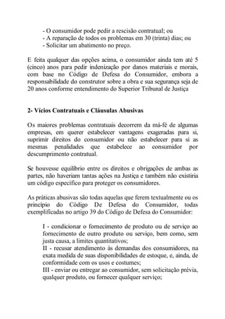 - O consumidor pode pedir a rescisão contratual; ou 
- A reparação de todos os problemas em 30 (trinta) dias; ou 
- Solicitar um abatimento no preço. 
E feita qualquer das opções acima, o consumidor ainda tem até 5 
(cinco) anos para pedir indenização por danos materiais e morais, 
com base no Código de Defesa do Consumidor, embora a 
responsabilidade do construtor sobre a obra e sua segurança seja de 
20 anos conforme entendimento do Superior Tribunal de Justiça 
2- Vícios Contratuais e Cláusulas Abusivas 
Os maiores problemas contratuais decorrem da má-fé de algumas 
empresas, em querer estabelecer vantagens exageradas para si, 
suprimir direitos do consumidor ou não estabelecer para si as 
mesmas penalidades que estabelece ao consumidor por 
descumprimento contratual. 
Se houvesse equilíbrio entre os direitos e obrigações de ambas as 
partes, não haveriam tantas ações na Justiça e também não existiria 
um código específico para proteger os consumidores. 
As práticas abusivas são todas aquelas que ferem textualmente ou os 
princípio do Código De Defesa do Consumidor, todas 
exemplificadas no artigo 39 do Código de Defesa do Consumidor: 
I - condicionar o fornecimento de produto ou de serviço ao 
fornecimento de outro produto ou serviço, bem como, sem 
justa causa, a limites quantitativos; 
II - recusar atendimento às demandas dos consumidores, na 
exata medida de suas disponibilidades de estoque, e, ainda, de 
conformidade com os usos e costumes; 
III - enviar ou entregar ao consumidor, sem solicitação prévia, 
qualquer produto, ou fornecer qualquer serviço; 
 