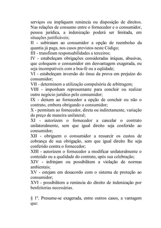 serviços ou impliquem renúncia ou disposição de direitos. 
Nas relações de consumo entre o fornecedor e o consumidor, 
pessoa jurídica, a indenização poderá ser limitada, em 
situações justificáveis; 
II - subtraiam ao consumidor a opção de reembolso da 
quantia já paga, nos casos previstos neste Código; 
III - transfiram responsabilidades a terceiros; 
IV - estabeleçam obrigações consideradas iníquas, abusivas, 
que coloquem o consumidor em desvantagem exagerada, ou 
seja incompatíveis com a boa-fé ou a eqüidade; 
VI - estabeleçam inversão do ônus da prova em prejuízo do 
consumidor; 
VII - determinem a utilização compulsória de arbitragem; 
VIII - imponham representante para concluir ou realizar 
outro negócio jurídico pelo consumidor; 
IX - deixem ao fornecedor a opção de concluir ou não o 
contrato, embora obrigando o consumidor; 
X - permitam ao fornecedor, direta ou indiretamente, variação 
do preço de maneira unilateral; 
XI - autorizem o fornecedor a cancelar o contrato 
unilateralmente, sem que igual direito seja conferido ao 
consumidor; 
XII - obriguem o consumidor a ressarcir os custos de 
cobrança de sua obrigação, sem que igual direito lhe seja 
conferido contra o fornecedor; 
XIII - autorizem o fornecedor a modificar unilateralmente o 
conteúdo ou a qualidade do contrato, após sua celebração; 
XIV - infrinjam ou possibilitem a violação de normas 
ambientais; 
XV - estejam em desacordo com o sistema de proteção ao 
consumidor; 
XVI - possibilitem a renúncia do direito de indenização por 
benfeitorias necessárias. 
§ 1º. Presume-se exagerada, entre outros casos, a vantagem 
que: 
 