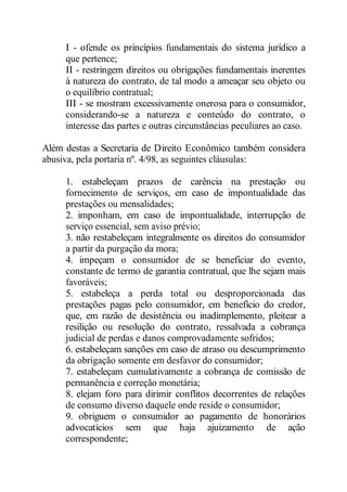 I - ofende os princípios fundamentais do sistema jurídico a 
que pertence; 
II - restringem direitos ou obrigações fundamentais inerentes 
à natureza do contrato, de tal modo a ameaçar seu objeto ou 
o equilíbrio contratual; 
III - se mostram excessivamente onerosa para o consumidor, 
considerando-se a natureza e conteúdo do contrato, o 
interesse das partes e outras circunstâncias peculiares ao caso. 
Além destas a Secretaria de Direito Econômico também considera 
abusiva, pela portaria nº. 4/98, as seguintes cláusulas: 
1. estabeleçam prazos de carência na prestação ou 
fornecimento de serviços, em caso de impontualidade das 
prestações ou mensalidades; 
2. imponham, em caso de impontualidade, interrupção de 
serviço essencial, sem aviso prévio; 
3. não restabeleçam integralmente os direitos do consumidor 
a partir da purgação da mora; 
4. impeçam o consumidor de se beneficiar do evento, 
constante de termo de garantia contratual, que lhe sejam mais 
favoráveis; 
5. estabeleça a perda total ou desproporcionada das 
prestações pagas pelo consumidor, em benefício do credor, 
que, em razão de desistência ou inadimplemento, pleitear a 
resilição ou resolução do contrato, ressalvada a cobrança 
judicial de perdas e danos comprovadamente sofridos; 
6. estabeleçam sanções em caso de atraso ou descumprimento 
da obrigação somente em desfavor do consumidor; 
7. estabeleçam cumulativamente a cobrança de comissão de 
permanência e correção monetária; 
8. elejam foro para dirimir conflitos decorrentes de relações 
de consumo diverso daquele onde reside o consumidor; 
9. obriguem o consumidor ao pagamento de honorários 
advocatícios sem que haja ajuizamento de ação 
correspondente; 
 