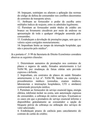 10. Impeçam, restrinjam ou afastem a aplicação das normas 
do código de defesa do consumidor nos conflitos decorrentes 
de contratos de transporte aéreo; 
11. Atribuam ao fornecedor o poder de escolha entre 
múltiplos índices de reajuste, entre os admitidos legalmente; 
12. Permitam ao fornecedor emitir títulos de crédito em 
branco ou livremente circuláveis por meio de endosso na 
apresentação de toda e qualquer obrigação assumida pelo 
consumidor; 
13. Estabeleçam a devolução de prestações pagas, sem que os 
valores sejam corrigidos monetariamente; 
14. Imponham limite ao tempo de internação hospitalar, que 
não o prescrito pelo médico". 
Já a portaria nº. 3/ 99 da Secretaria de Direito Econômico considera 
abusivas as seguintes cláusulas: 
1. Determinem aumentos de prestações nos contratos de 
planos e seguros de saúde, firmados anteriormente à Lei 
9.656/ 98, por mudanças de faixas etárias sem previsão 
expressa e definida; 
2. Imponham, em contratos de planos de saúde firmados 
anteriormente à Lei nº. 9.656/ 98, limites ou restrições a 
procedimentos médicos (consultas, exames médicos, 
laboratoriais e internações hospitalares, UTI e similares) 
contrariando prescrição médica; 
3. Permitam ao fornecedor de serviço essencial (água, energia 
elétrica, telefonia) incluir na conta, sem autorização expressa 
do consumidor, a cobrança de outros serviços. Excetuam-se 
os casos em que a prestadora do serviço essencial informe e 
disponibilize gratuitamente ao consumidor a opção de 
bloqueio prévio da cobrança ou utilização dos serviços de 
valor adicionado; 
4. Estabeleçam prazos de carência para cancelamento do 
contrato de cartão de crédito; 
 