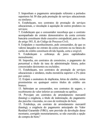 5. Imponham o pagamento antecipado referente a períodos 
superiores há 30 dias pela prestação de serviços educacionais 
ou similares; 
6. Estabeleçam, nos contratos de prestação de serviços 
educacionais, a vinculação à aquisição de outros produtos ou 
serviços; 
7. Estabeleçam que o consumidor reconheça que o contrato 
acompanhado do extrato demonstrativo da conta corrente 
bancária constituem título executivo extrajudicial, para os fins 
do artigo 585, II, do Código de Processo Civil; 
8. Estipulem o reconhecimento, pelo consumidor, de que os 
valores lançados no extrato da conta corrente ou na fatura do 
cartão de crédito constituem dívida líquida, certa e exigível; 
9. Estabeleçam a cobrança de juros capitalizados 
mensalmente; 
10. Imponha, em contratos de consórcios, o pagamento de 
percentual a título de taxa de administração futura, pelos 
consorciados desistentes ou excluídos; 
11. Estabeleçam, nos contratos de prestação de serviços 
educacionais e similares, multa moratória superior a 2% (dois 
por cento); 
12. Exijam a assinatura de duplicatas, letras de câmbio, notas 
promissórias ou quaisquer outros títulos de crédito em 
branco; 
13. Subtraiam ao consumidor, nos contratos de seguro, o 
recebimento de valor inferior ao contratado na apólice. 
14. Prevejam em contratos de arrendamento mercantil 
(leasing) a exigência, a título de indenização, do pagamento 
das parcelas vincendas, no caso de restituição do bem; 
15. Estabeleça, em contrato de arrendamento mercantil 
(leasing), a exigência do pagamento antecipado do Valor 
Residual Garantido (VRG), sem previsão de devolução desse 
montante, corrigido monetariamente, se não exercida a opção 
de compra do bem;" 
 