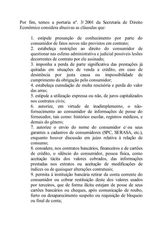 Por fim, temos a portaria nº. 3/ 2001 da Secretaria de Direito 
Econômico considera abusivas as cláusulas que: 
1. estipule presunção de conhecimento por parte do 
consumidor de fatos novos não previstos em contrato; 
2. estabeleça restrições ao direito do consumidor de 
questionar nas esferas administrativa e judicial possíveis lesões 
decorrentes de contrato por ele assinado; 
3. imponha a perda de parte significativa das prestações já 
quitadas em situações de venda a crédito, em caso de 
desistência por justa causa ou impossibilidade de 
cumprimento da obrigação pelo consumidor; 
4. estabeleça cumulação de multa rescisória e perda do valor 
das arras; 
5. estipule a utilização expressa ou não, de juros capitalizados 
nos contratos civis; 
6. autorize, em virtude de inadimplemento, o não-fornecimento 
ao consumidor de informações de posse do 
fornecedor, tais como: histórico escolar, registros médicos, e 
demais do gênero; 
7. autorize o envio do nome do consumidor e/ ou seus 
garantes a cadastros de consumidores (SPC, SERASA, etc.), 
enquanto houver discussão em juízo relativa à relação de 
consumo; 
8. considere, nos contratos bancários, financeiros e de cartões 
de crédito, o silêncio do consumidor, pessoa física, como 
aceitação tácita dos valores cobrados, das informações 
prestadas nos extratos ou aceitação de modificações de 
índices ou de quaisquer alterações contratuais; 
9. permita à instituição bancária retirar da conta corrente do 
consumidor ou cobrar restituição deste dos valores usados 
por terceiros, que de forma ilícita estejam de posse de seus 
cartões bancários ou cheques, após comunicação de roubo, 
furto ou desaparecimento suspeito ou requisição de bloqueio 
ou final de conta; 
 