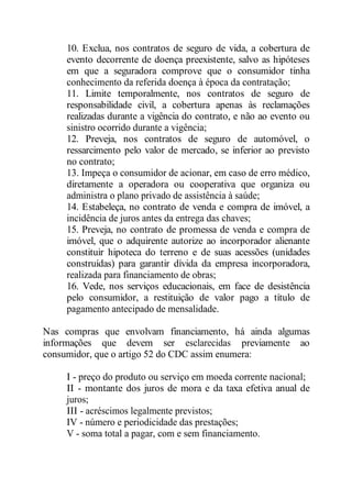 10. Exclua, nos contratos de seguro de vida, a cobertura de 
evento decorrente de doença preexistente, salvo as hipóteses 
em que a seguradora comprove que o consumidor tinha 
conhecimento da referida doença à época da contratação; 
11. Limite temporalmente, nos contratos de seguro de 
responsabilidade civil, a cobertura apenas às reclamações 
realizadas durante a vigência do contrato, e não ao evento ou 
sinistro ocorrido durante a vigência; 
12. Preveja, nos contratos de seguro de automóvel, o 
ressarcimento pelo valor de mercado, se inferior ao previsto 
no contrato; 
13. Impeça o consumidor de acionar, em caso de erro médico, 
diretamente a operadora ou cooperativa que organiza ou 
administra o plano privado de assistência à saúde; 
14. Estabeleça, no contrato de venda e compra de imóvel, a 
incidência de juros antes da entrega das chaves; 
15. Preveja, no contrato de promessa de venda e compra de 
imóvel, que o adquirente autorize ao incorporador alienante 
constituir hipoteca do terreno e de suas acessões (unidades 
construídas) para garantir dívida da empresa incorporadora, 
realizada para financiamento de obras; 
16. Vede, nos serviços educacionais, em face de desistência 
pelo consumidor, a restituição de valor pago a título de 
pagamento antecipado de mensalidade. 
Nas compras que envolvam financiamento, há ainda algumas 
informações que devem ser esclarecidas previamente ao 
consumidor, que o artigo 52 do CDC assim enumera: 
I - preço do produto ou serviço em moeda corrente nacional; 
II - montante dos juros de mora e da taxa efetiva anual de 
juros; 
III - acréscimos legalmente previstos; 
IV - número e periodicidade das prestações; 
V - soma total a pagar, com e sem financiamento. 
 