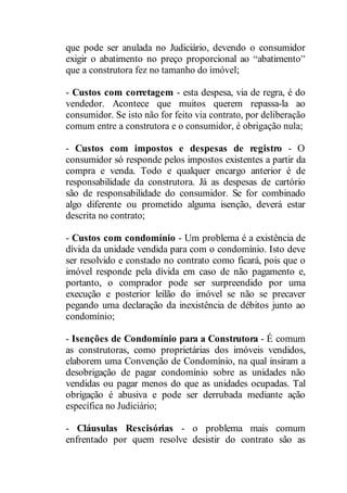 que pode ser anulada no Judiciário, devendo o consumidor 
exigir o abatimento no preço proporcional ao abatimento 
que a construtora fez no tamanho do imóvel; 
- Custos com corretagem - esta despesa, via de regra, é do 
vendedor. Acontece que muitos querem repassa-la ao 
consumidor. Se isto não for feito via contrato, por deliberação 
comum entre a construtora e o consumidor, é obrigação nula; 
- Custos com impostos e despesas de registro - O 
consumidor só responde pelos impostos existentes a partir da 
compra e venda. Todo e qualquer encargo anterior é de 
responsabilidade da construtora. Já as despesas de cartório 
são de responsabilidade do consumidor. Se for combinado 
algo diferente ou prometido alguma isenção, deverá estar 
descrita no contrato; 
- Custos com condomínio - Um problema é a existência de 
dívida da unidade vendida para com o condomínio. Isto deve 
ser resolvido e constado no contrato como ficará, pois que o 
imóvel responde pela dívida em caso de não pagamento e, 
portanto, o comprador pode ser surpreendido por uma 
execução e posterior leilão do imóvel se não se precaver 
pegando uma declaração da inexistência de débitos junto ao 
condomínio; 
- Isenções de Condomínio para a Construtora - É comum 
as construtoras, como proprietárias dos imóveis vendidos, 
elaborem uma Convenção de Condomínio, na qual insiram a 
desobrigação de pagar condomínio sobre as unidades não 
vendidas ou pagar menos do que as unidades ocupadas. Tal 
obrigação é abusiva e pode ser derrubada mediante ação 
específica no Judiciário; 
- Cláusulas Rescisórias - o problema mais comum 
enfrentado por quem resolve desistir do contrato são as 
 
