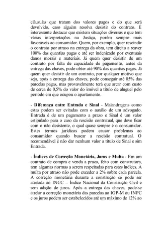 cláusulas que tratam dos valores pagos e do que será 
devolvido, caso alguém resolva desistir do contrato. É 
interessante destacar que existem situações diversas e que tem 
várias interpretações na Justiça, porém sempre mais 
favoráveis ao consumidor. Quem, por exemplo, quer rescindir 
o contrato por atraso na entrega da obra, tem direito a reaver 
100% das quantias pagas e até ser indenizado por eventuais 
danos morais e materiais. Já quem quer desistir de um 
contrato por falta de capacidade de pagamento, antes da 
entrega das chaves, pode obter até 90% das quantias pagas. Já 
quem quer desistir de um contrato, por qualquer motivo que 
seja, após a entrega das chaves, pode conseguir até 85% das 
parcelas pagas, mas provavelmente terá que arcar com custo 
de cerca de 0,5% do valor do imóvel a título de aluguel pelo 
período em que ocupou o apartamento. 
- Diferença entre Entrada e Sinal - Malandragens como 
estas podem ser evitadas com o auxílio de um advogado. 
Entrada é de um pagamento a prazo e Sinal é um valor 
estipulado para o caso da rescisão contratual, que deve ficar 
com o não desistente, o qual quase sempre é o consumidor. 
Estes termos jurídicos podem causar problemas ao 
consumidor quando buscar a rescisão contratual. O 
recomendável é não dar nenhum valor a título de Sinal e sim 
Entrada. 
- Índices de Correção Monetária, Juros e Multa - Em um 
contrato de compra e venda a prazo, feito com construtora, 
tem algumas normas a serem respeitadas para estes índices. A 
multa por atraso não pode exceder a 2% sobre cada parcela. 
A correção monetária durante a construção só pode ser 
atrelada ao INCC Índice Nacional da Construção Civil e 
sem adição de juros. Após a entrega das chaves, pode-se 
atrelar a correção monetária das parcelas ao IGP-M ou INPC 
e os juros podem ser estabelecidos até um máximo de 12% ao 
 